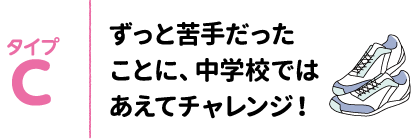 タイプC ずっと苦手だったことに、中学校ではあえてチャレンジ!