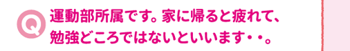 運動部所属です。家に帰ると疲れて、勉強どころではないといいます・・。